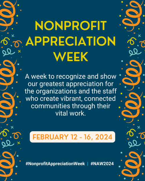 Nonprofit Appreciation Week. A week to recognize and show our greatest appreciation for the organizations and the staff who create vibrant, connected communities through their vital work. February 12 - 16, 2024. #NonprofitAppreciationWeek. #NAW2024